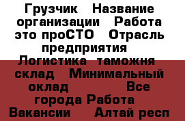 Грузчик › Название организации ­ Работа-это проСТО › Отрасль предприятия ­ Логистика, таможня, склад › Минимальный оклад ­ 15 000 - Все города Работа » Вакансии   . Алтай респ.